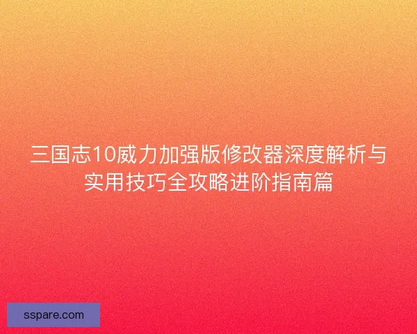 三国志10威力加强版修改器深度解析与实用技巧全攻略进阶指南篇