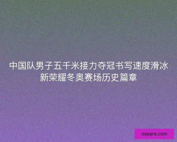 中国队男子五千米接力夺冠书写速度滑冰新荣耀冬奥赛场历史篇章