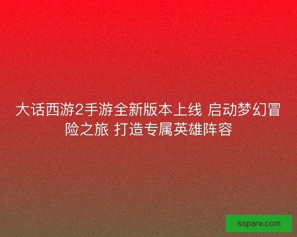 大话西游2手游全新版本上线 启动梦幻冒险之旅 打造专属英雄阵容