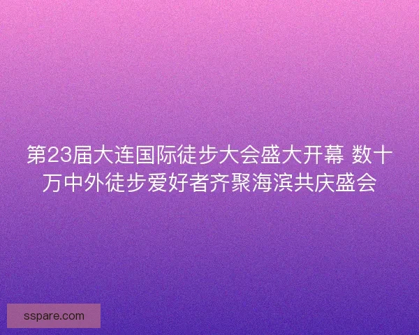 第23届大连国际徒步大会盛大开幕 数十万中外徒步爱好者齐聚海滨共庆盛会